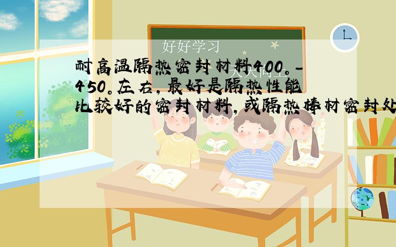 耐高温隔热密封材料400°-450°左右,最好是隔热性能比较好的密封材料,或隔热棒材密封处有动态摩擦