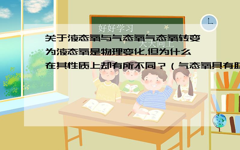 关于液态氧与气态氧气态氧转变为液态氧是物理变化，但为什么在其性质上却有所不同？（气态氧具有助燃性，但液态氧却具有可燃性）