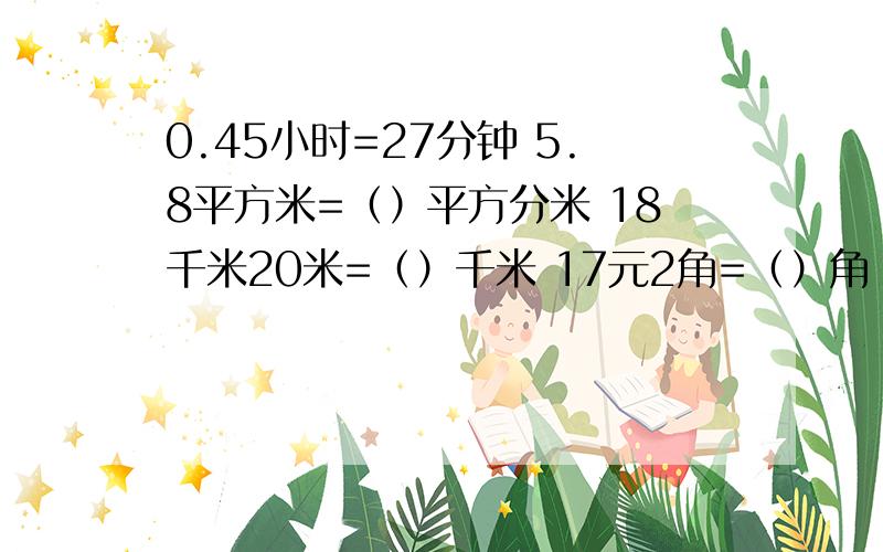 0.45小时=27分钟 5.8平方米=（）平方分米 18千米20米=（）千米 17元2角=（）角