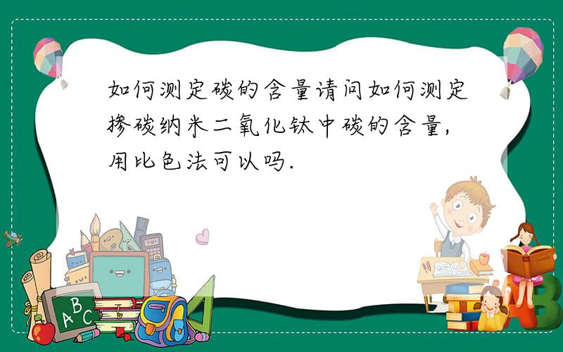 如何测定碳的含量请问如何测定掺碳纳米二氧化钛中碳的含量,用比色法可以吗.