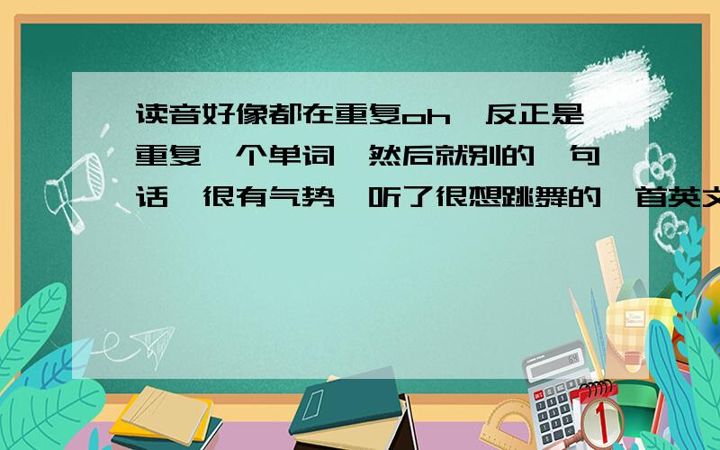 读音好像都在重复oh,反正是重复一个单词,然后就别的一句话,很有气势,听了很想跳舞的一首英文歌!