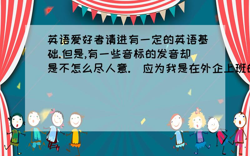 英语爱好者请进有一定的英语基础.但是,有一些音标的发音却是不怎么尽人意.（应为我是在外企上班的,有时候要用英语跟人家交流