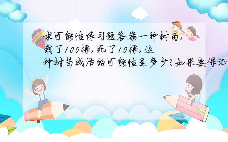 求可能性练习题答案一种树苗,栽了100棵,死了10棵,这种树苗成活的可能性是多少?如果要保证成活450棵,至少得准备多少