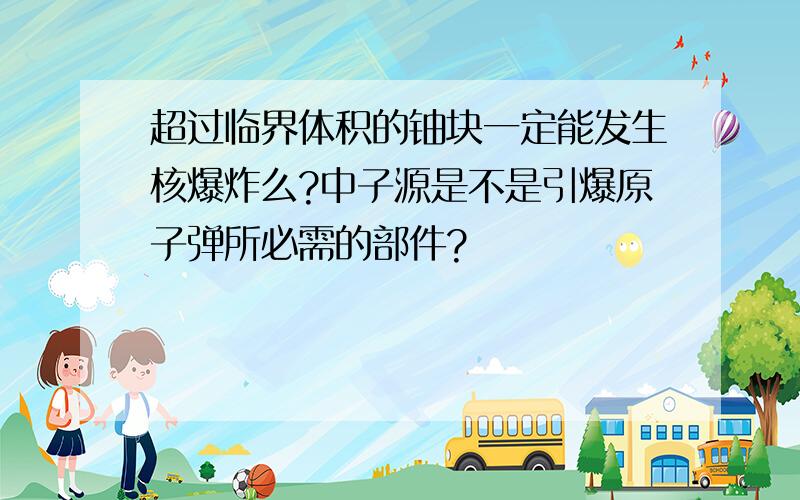 超过临界体积的铀块一定能发生核爆炸么?中子源是不是引爆原子弹所必需的部件?