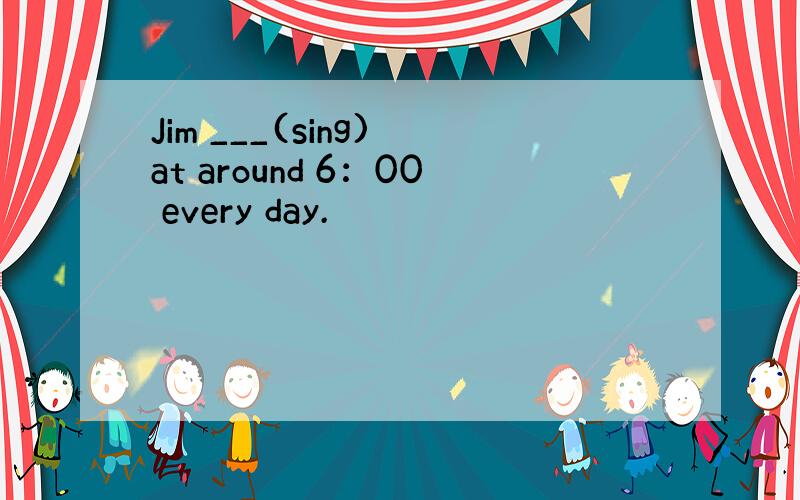 Jim ___(sing) at around 6：00 every day.