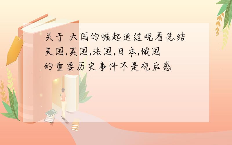 关于 大国的崛起通过观看总结美国,英国,法国,日本,俄国的重要历史事件不是观后感