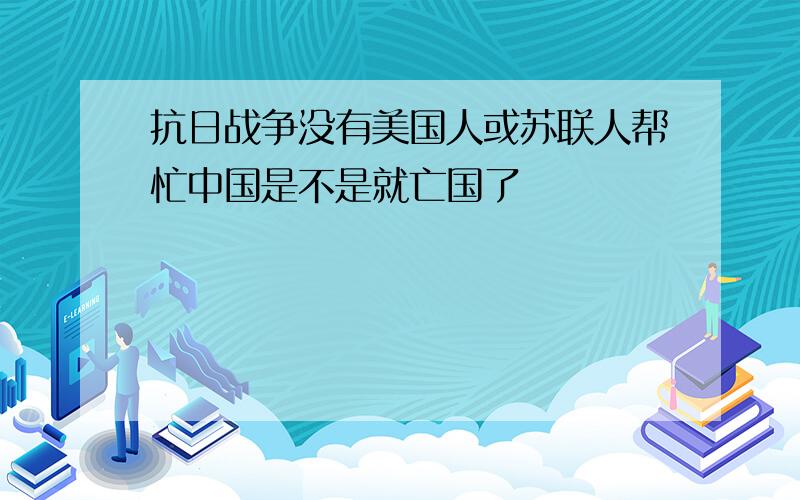 抗日战争没有美国人或苏联人帮忙中国是不是就亡国了