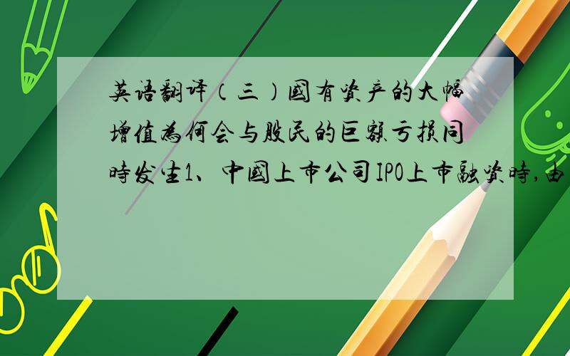 英语翻译（三）国有资产的大幅增值为何会与股民的巨额亏损同时发生1、中国上市公司IPO上市融资时,由于2／3的非流通股不能