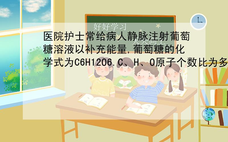 医院护士常给病人静脉注射葡萄糖溶液以补充能量,葡萄糖的化学式为C6H12O6.C、H、O原子个数比为多少?