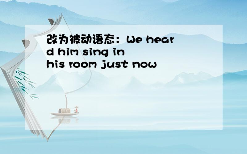 改为被动语态：We heard him sing in his room just now