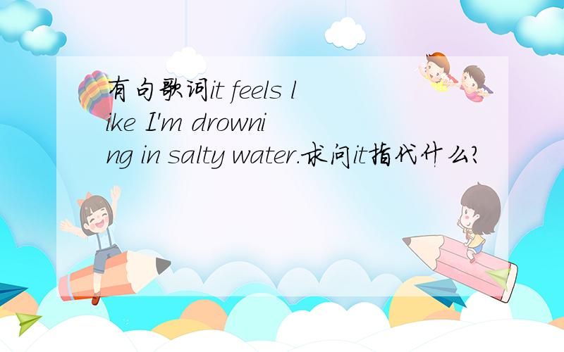 有句歌词it feels like I'm drowning in salty water.求问it指代什么?