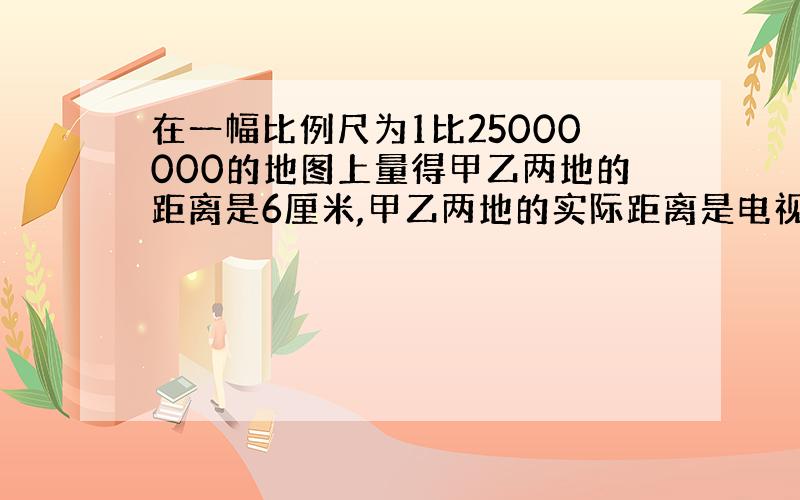 在一幅比例尺为1比25000000的地图上量得甲乙两地的距离是6厘米,甲乙两地的实际距离是电视千米