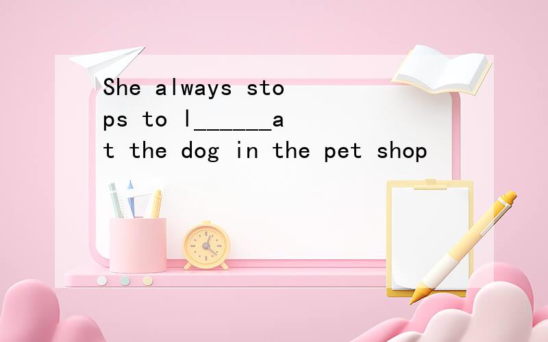 She always stops to l______at the dog in the pet shop