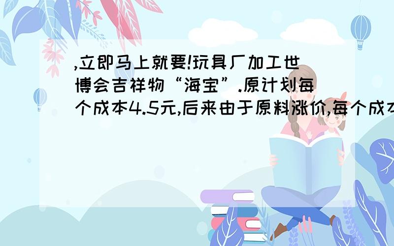 ,立即马上就要!玩具厂加工世博会吉祥物“海宝”.原计划每个成本4.5元,后来由于原料涨价,每个成本增加了0.5元.原来准