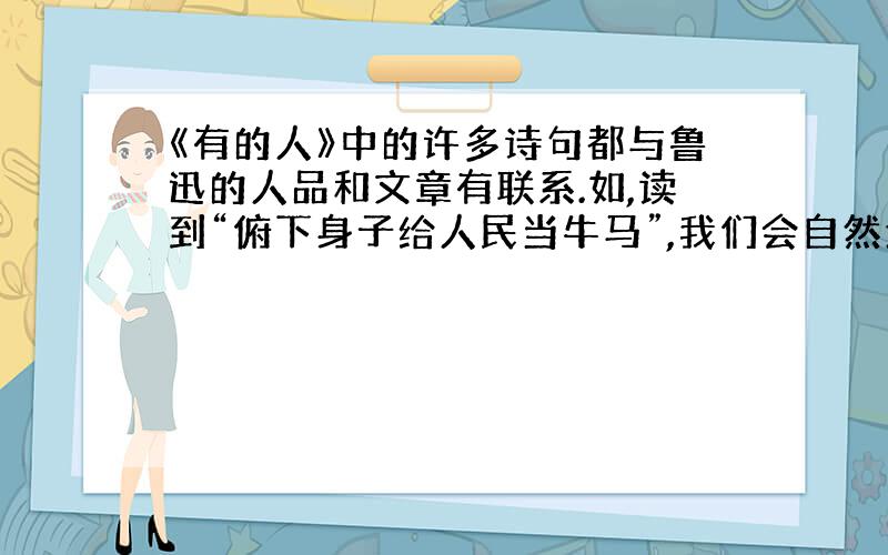 《有的人》中的许多诗句都与鲁迅的人品和文章有联系.如,读到“俯下身子给人民当牛马”,我们会自然地想起鲁迅先生的名言：“（