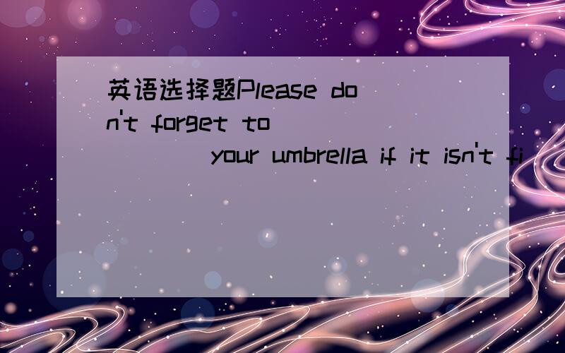 英语选择题Please don't forget to_____your umbrella if it isn't fi