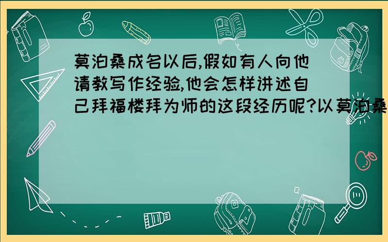 莫泊桑成名以后,假如有人向他请教写作经验,他会怎样讲述自己拜福楼拜为师的这段经历呢?以莫泊桑的口吻写!