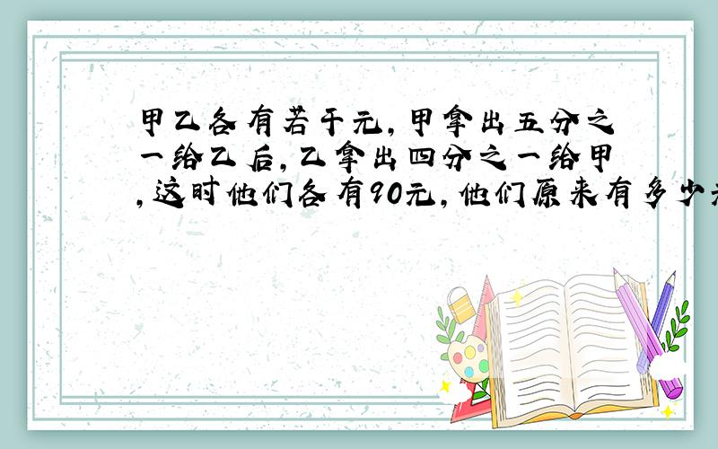 甲乙各有若干元,甲拿出五分之一给乙后,乙拿出四分之一给甲,这时他们各有90元,他们原来有多少元?(请使用倒推法计算)