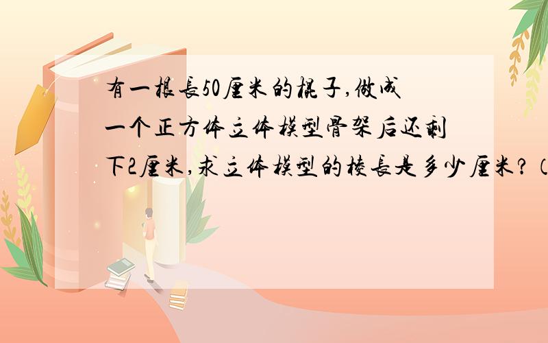 有一根长50厘米的棍子,做成一个正方体立体模型骨架后还剩下2厘米,求立体模型的棱长是多少厘米?（倒推法）