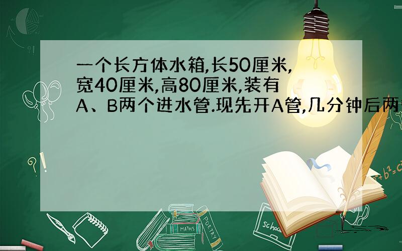 一个长方体水箱,长50厘米,宽40厘米,高80厘米,装有A、B两个进水管.现先开A管,几分钟后两管齐开,进水情况如右图所