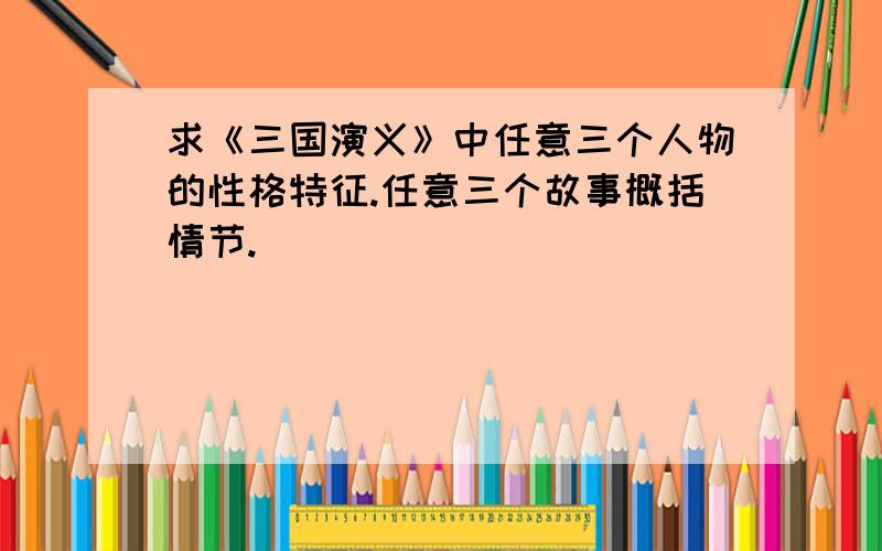 求《三国演义》中任意三个人物的性格特征.任意三个故事概括情节.