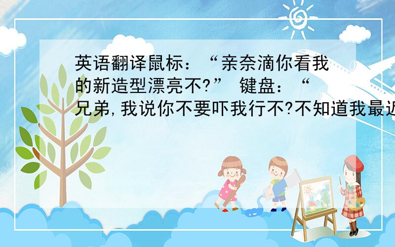 英语翻译鼠标：“亲奈滴你看我的新造型漂亮不?” 键盘：“兄弟,我说你不要吓我行不?不知道我最近正愁着做个新造型呢么?还敢