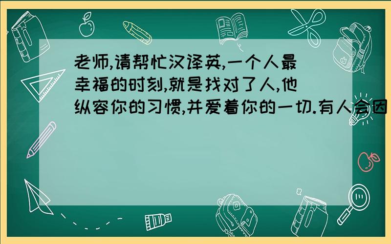 老师,请帮忙汉译英,一个人最幸福的时刻,就是找对了人,他纵容你的习惯,并爱着你的一切.有人会因为你的缺点而讨厌你,但是,