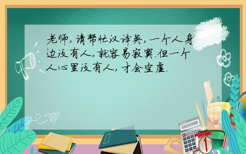 老师,请帮忙汉译英,一个人身边没有人,就容易寂寞.但一个人心里没有人,才会空虚.