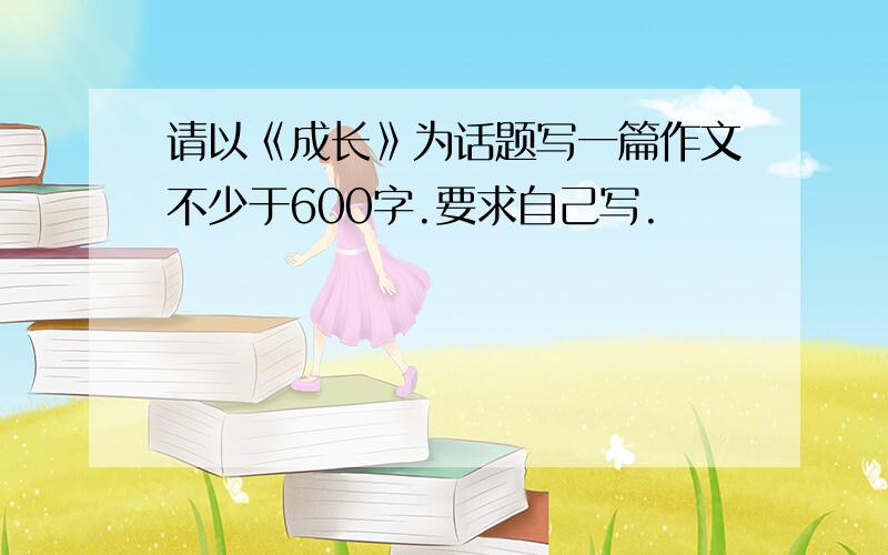 请以《成长》为话题写一篇作文不少于600字.要求自己写.