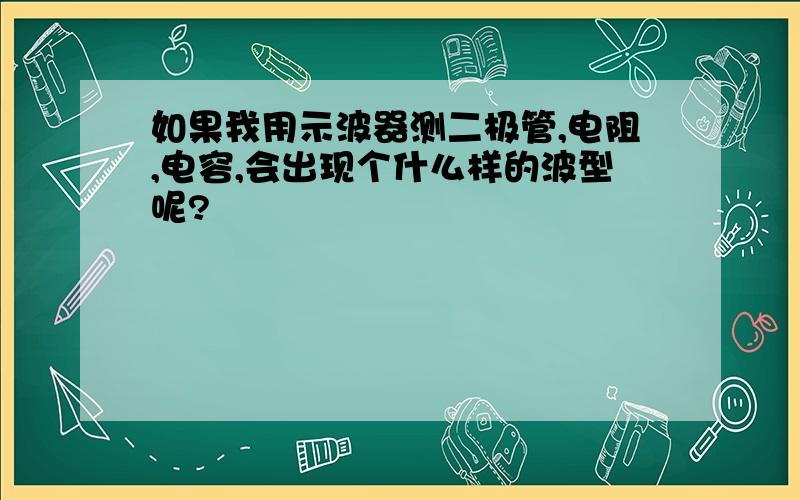 如果我用示波器测二极管,电阻,电容,会出现个什么样的波型呢?