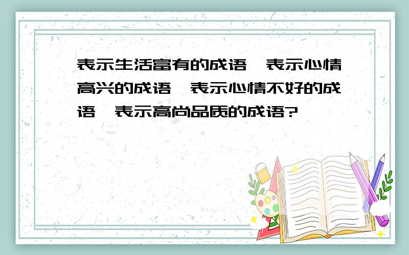 表示生活富有的成语、表示心情高兴的成语、表示心情不好的成语、表示高尚品质的成语?