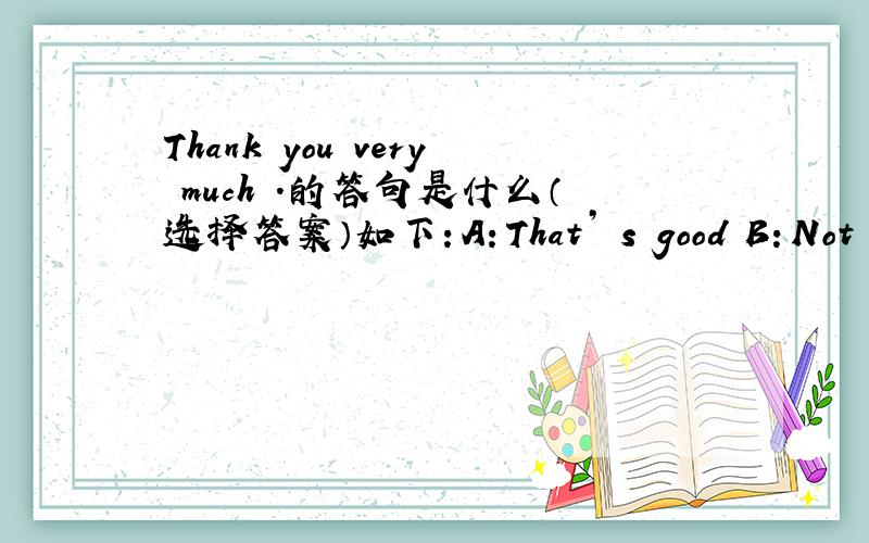 Thank you very much .的答句是什么（选择答案）如下：A：That’ s good B：Not at