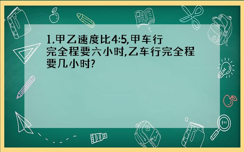 1.甲乙速度比4:5,甲车行完全程要六小时,乙车行完全程要几小时?