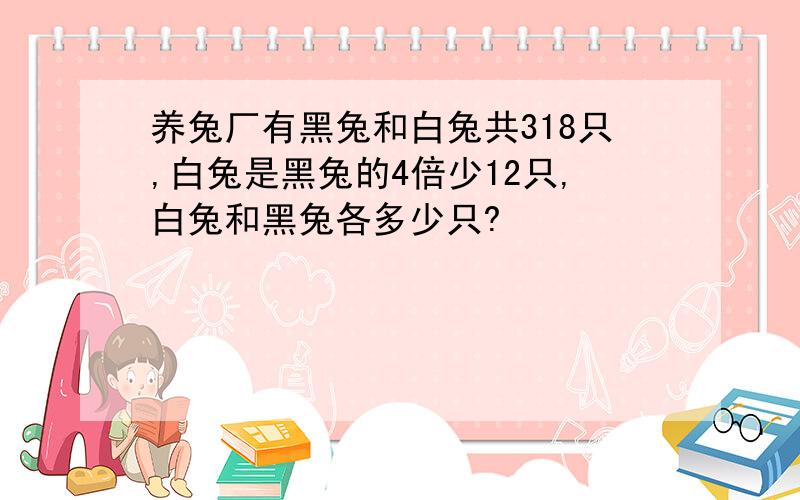 养兔厂有黑兔和白兔共318只,白兔是黑兔的4倍少12只,白兔和黑兔各多少只?