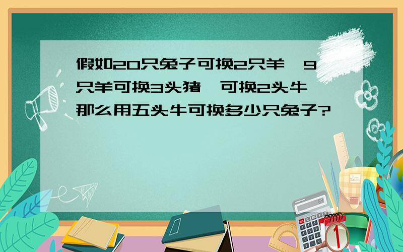 假如20只兔子可换2只羊,9只羊可换3头猪,可换2头牛,那么用五头牛可换多少只兔子?