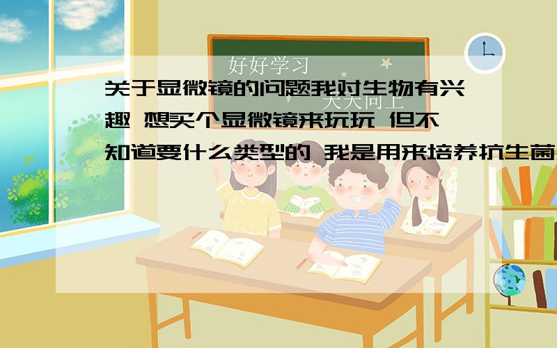 关于显微镜的问题我对生物有兴趣 想买个显微镜来玩玩 但不知道要什么类型的 我是用来培养抗生菌和研究各种细菌的 要多大的倍