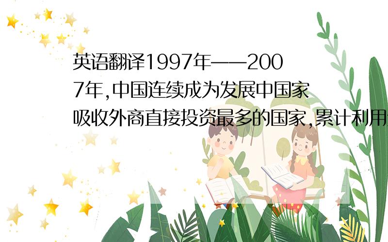 英语翻译1997年——2007年,中国连续成为发展中国家吸收外商直接投资最多的国家,累计利用外资超过8200亿美元,FD