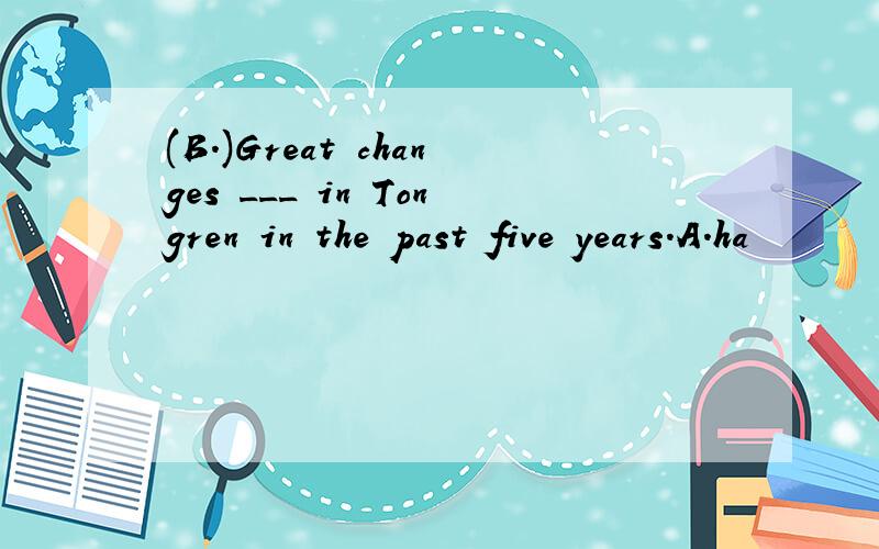 (B.)Great changes ___ in Tongren in the past five years.A.ha