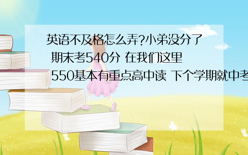 英语不及格怎么弄?小弟没分了 期末考540分 在我们这里 550基本有重点高中读 下个学期就中考了还有6个月不到。英语成