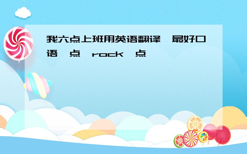 我六点上班用英语翻译,最好口语一点,rock一点