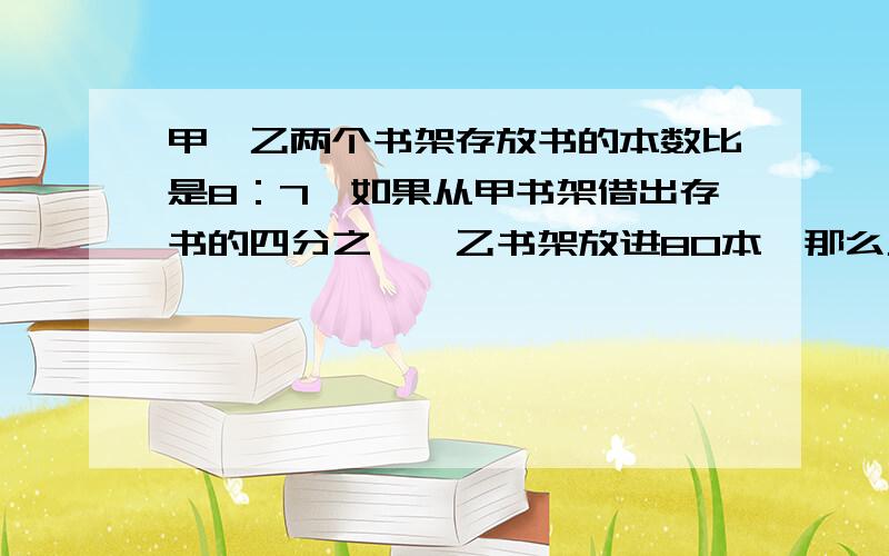 甲、乙两个书架存放书的本数比是8：7,如果从甲书架借出存书的四分之一,乙书架放进80本,那么乙书架的书比甲书架多150本