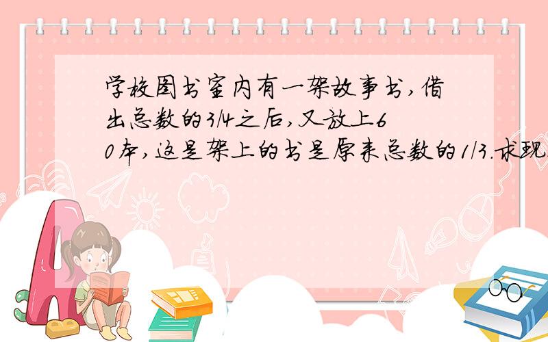 学校图书室内有一架故事书,借出总数的3/4之后,又放上60本,这是架上的书是原来总数的1/3.求现在书架上放着多少本书?