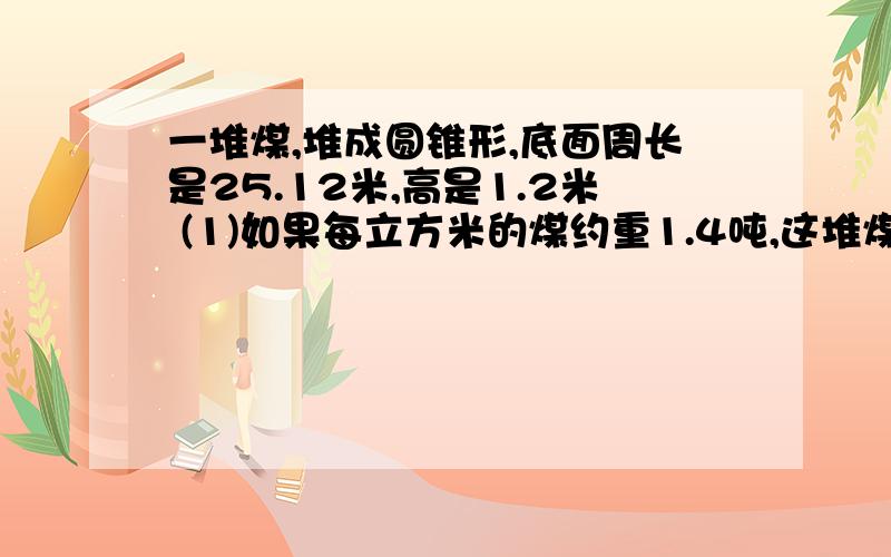 一堆煤,堆成圆锥形,底面周长是25.12米,高是1.2米 (1)如果每立方米的煤约重1.4吨,这堆煤约重多少吨 (2)一