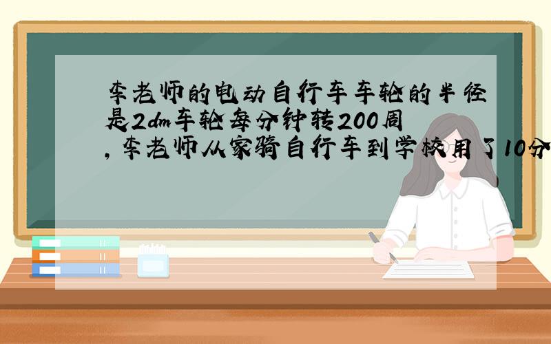 李老师的电动自行车车轮的半径是2dm车轮每分钟转200周,李老师从家骑自行车到学校用了10分钟.李老师从家到学校骑行的路