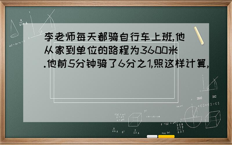 李老师每天都骑自行车上班,他从家到单位的路程为3600米.他前5分钟骑了6分之1,照这样计算,