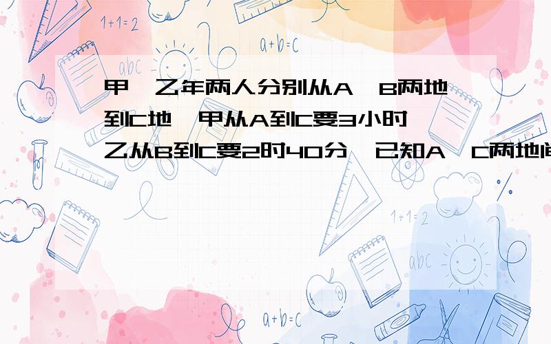 甲、乙年两人分别从A、B两地到C地,甲从A到C要3小时,乙从B到C要2时40分,已知A、C两地间距离比B、C两地间距离远