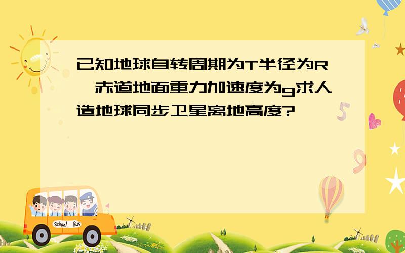 已知地球自转周期为T半径为R,赤道地面重力加速度为g求人造地球同步卫星离地高度?