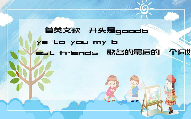 一首英文歌,开头是goodbye to you my best friends,歌名的最后的一个词好像是'sun“.