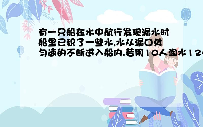 有一只船在水中航行发现漏水时船里已积了一些水,水从漏口处匀速的不断进入船内.若用10人淘水12小时掏完若