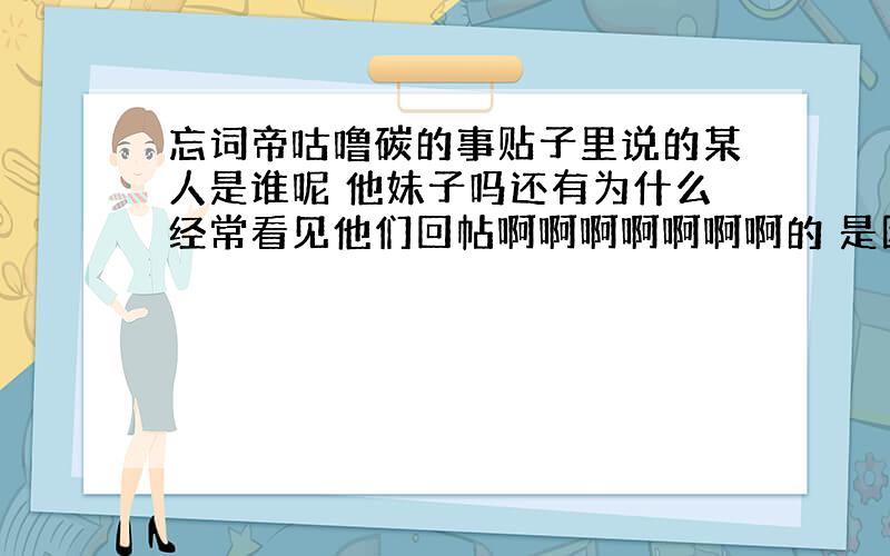 忘词帝咕噜碳的事贴子里说的某人是谁呢 他妹子吗还有为什么经常看见他们回帖啊啊啊啊啊啊啊的 是因为某人出现吗